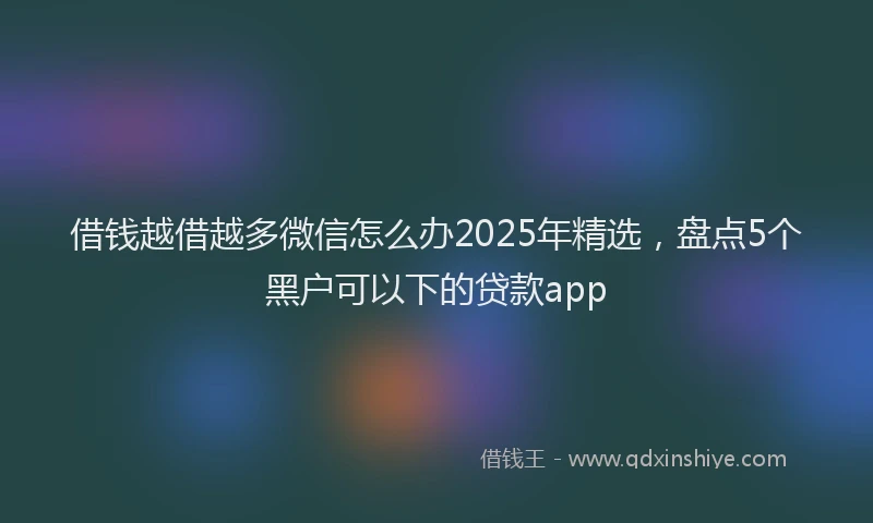 借钱越借越多微信怎么办2025年精选，盘点5个黑户可以下的贷款app