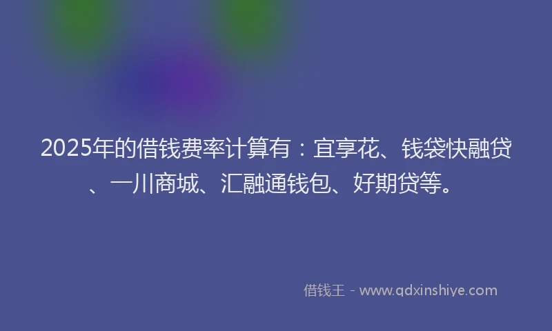 2025年的借钱费率计算有：宜享花、钱袋快融贷、一川商城、汇融通钱包、好期贷等。
