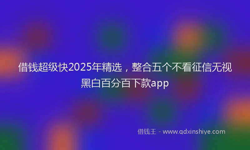 借钱超级快2025年精选，整合五个不看征信无视黑白百分百下款app