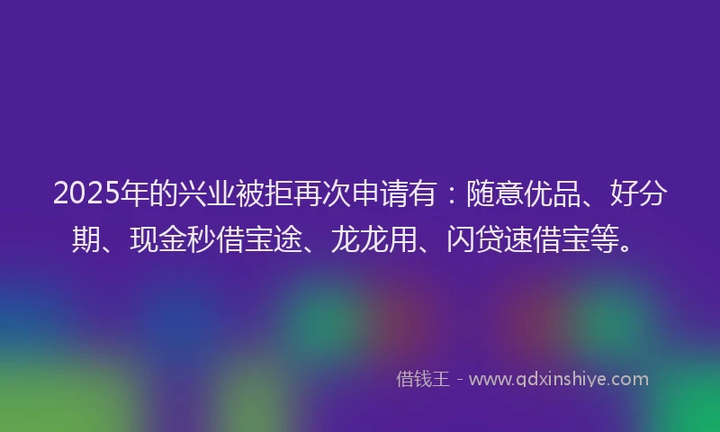 2025年的兴业被拒再次申请有：随意优品、好分期、现金秒借宝途、龙龙用、闪贷速借宝等。