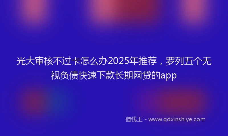 光大审核不过卡怎么办2025年推荐，罗列五个无视负债快速下款长期网贷的app