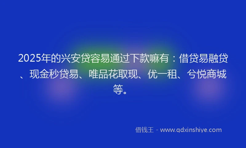 2025年的兴安贷容易通过下款嘛有：借贷易融贷、现金秒贷易、唯品花取现、优一租、兮悦商城等。