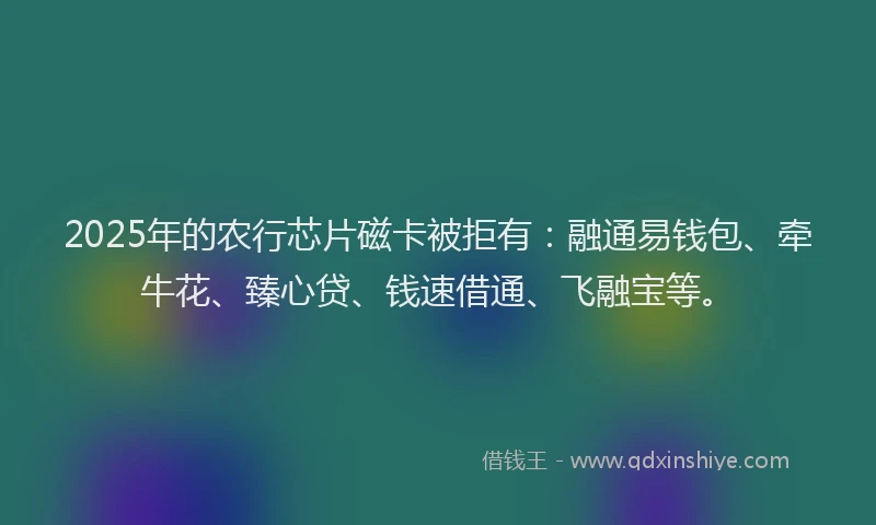 2025年的农行芯片磁卡被拒有：融通易钱包、牵牛花、臻心贷、钱速借通、飞融宝等。