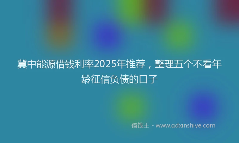 冀中能源借钱利率2025年推荐，整理五个不看年龄征信负债的口子
