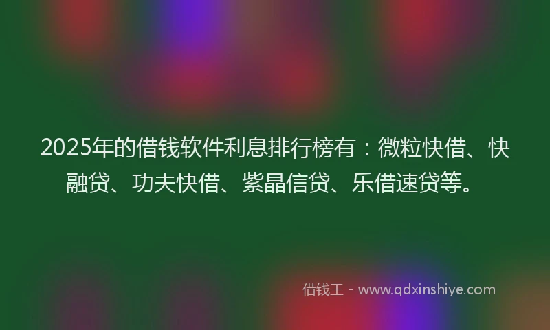 2025年的借钱软件利息排行榜有：微粒快借、快融贷、功夫快借、紫晶信贷、乐借速贷等。