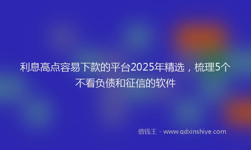 利息高点容易下款的平台2025年精选，梳理5个不看负债和征信的软件