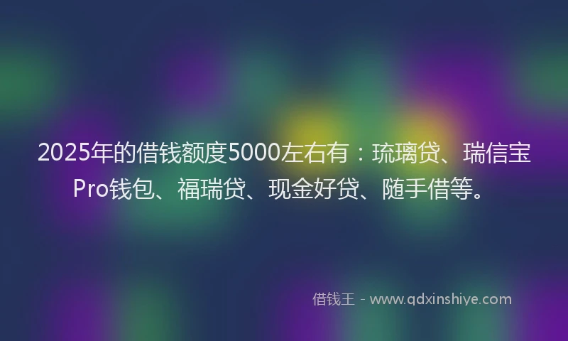 2025年的借钱额度5000左右有：琉璃贷、瑞信宝Pro钱包、福瑞贷、现金好贷、随手借等。