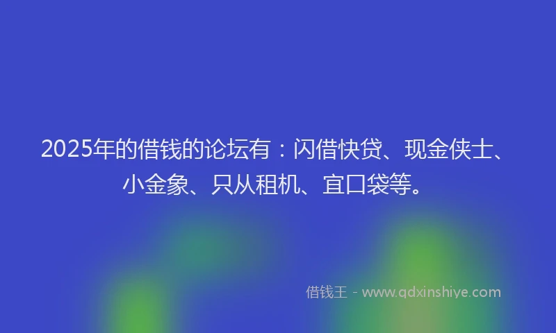 2025年的借钱的论坛有：闪借快贷、现金侠士、小金象、只从租机、宜口袋等。