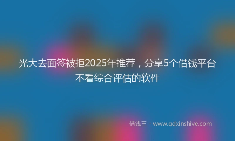 光大去面签被拒2025年推荐，分享5个借钱平台不看综合评估的软件