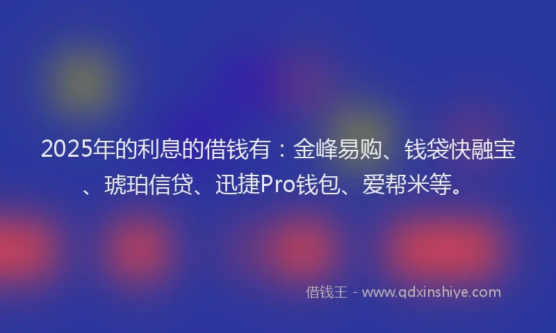 2025年的利息的借钱有：金峰易购、钱袋快融宝、琥珀信贷、迅捷Pro钱包、爱帮米等。