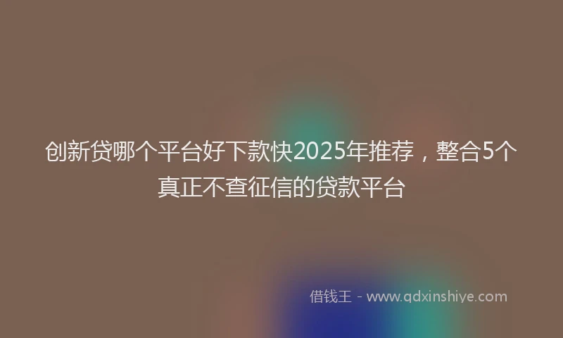 创新贷哪个平台好下款快2025年推荐，整合5个真正不查征信的贷款平台