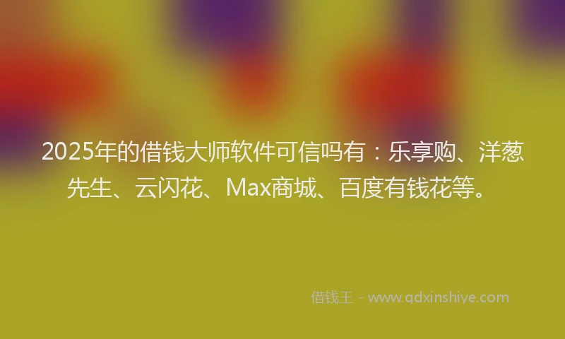 2025年的借钱大师软件可信吗有：乐享购、洋葱先生、云闪花、Max商城、百度有钱花等。
