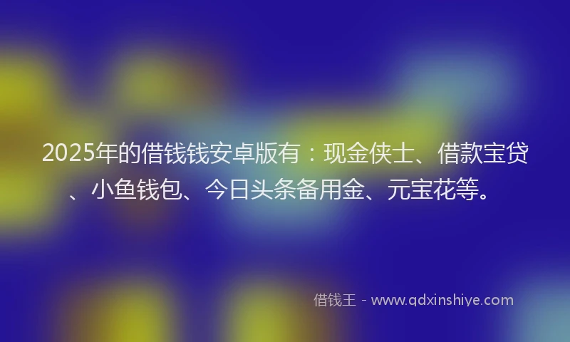 2025年的借钱钱安卓版有：现金侠士、借款宝贷、小鱼钱包、今日头条备用金、元宝花等。