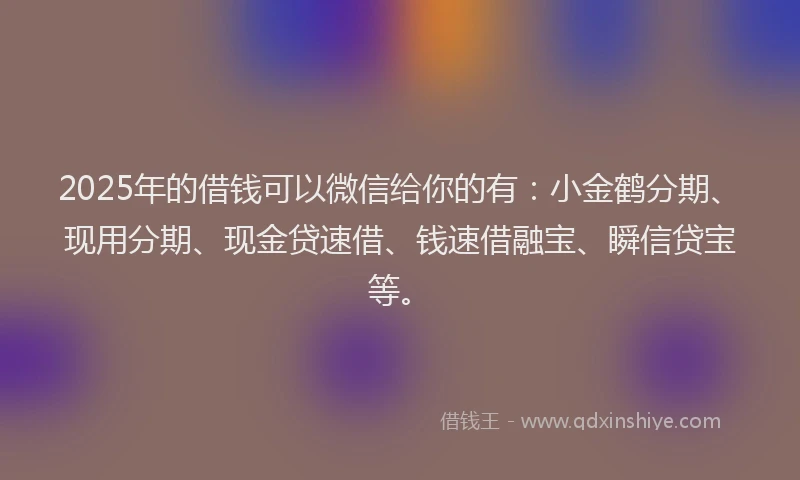 2025年的借钱可以微信给你的有：小金鹤分期、现用分期、现金贷速借、钱速借融宝、瞬信贷宝等。