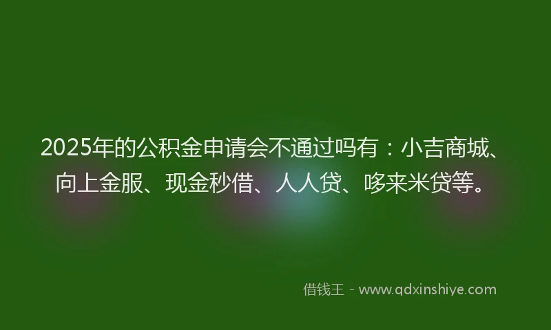 2025年的公积金申请会不通过吗有：小吉商城、向上金服、现金秒借、人人贷、哆来米贷等。