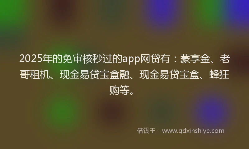 2025年的免审核秒过的app网贷有：蒙享金、老哥租机、现金易贷宝盒融、现金易贷宝盒、蜂狂购等。