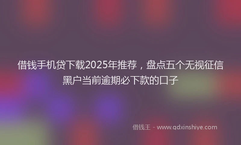 借钱手机贷下载2025年推荐，盘点五个无视征信黑户当前逾期必下款的口子