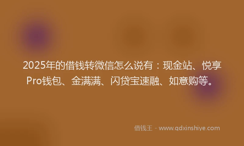 2025年的借钱转微信怎么说有：现金站、悦享Pro钱包、金满满、闪贷宝速融、如意购等。
