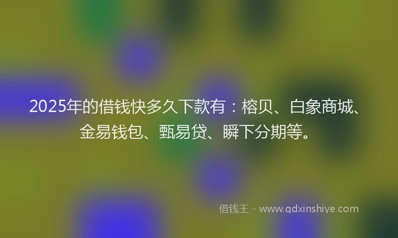 2025年的借钱快多久下款有：榕贝、白象商城、金易钱包、甄易贷、瞬下分期等。