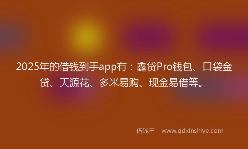 2025年的借钱到手app有：鑫贷Pro钱包、口袋金贷、天源花、多米易购、现金易借等。