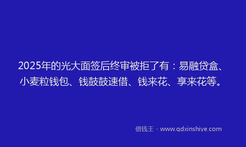 2025年的光大面签后终审被拒了有：易融贷盒、小麦粒钱包、钱鼓鼓速借、钱来花、享来花等。