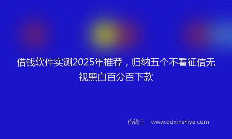 借钱软件实测2025年推荐，归纳五个不看征信无视黑白百分百下款