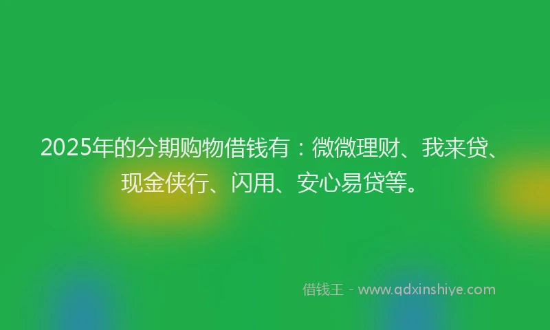 2025年的分期购物借钱有：微微理财、我来贷、现金侠行、闪用、安心易贷等。