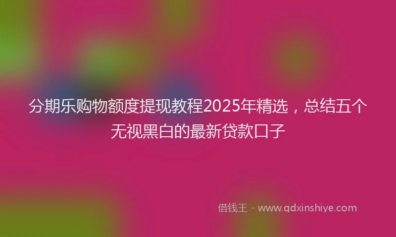 分期乐购物额度提现教程2025年精选，总结五个无视黑白的最新贷款口子