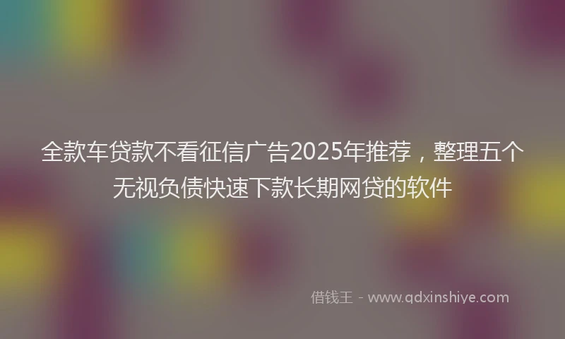 全款车贷款不看征信广告2025年推荐，整理五个无视负债快速下款长期网贷的软件