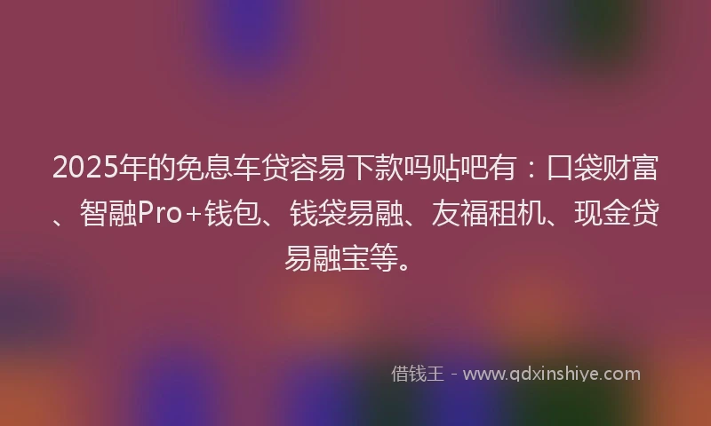 2025年的免息车贷容易下款吗贴吧有：口袋财富、智融Pro+钱包、钱袋易融、友福租机、现金贷易融宝等。