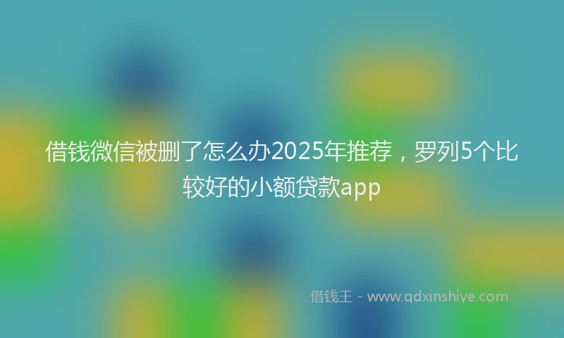 借钱微信被删了怎么办2025年推荐，罗列5个比较好的小额贷款app
