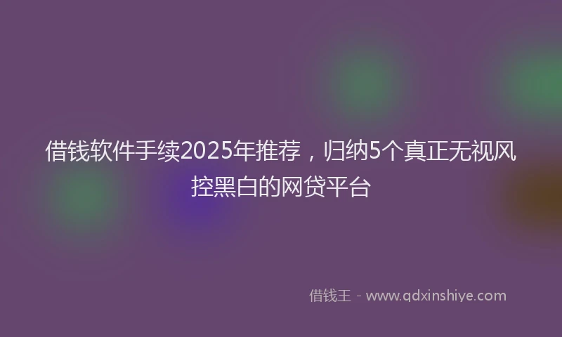借钱软件手续2025年推荐，归纳5个真正无视风控黑白的网贷平台