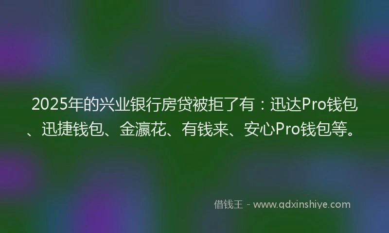 2025年的兴业银行房贷被拒了有：迅达Pro钱包、迅捷钱包、金瀛花、有钱来、安心Pro钱包等。