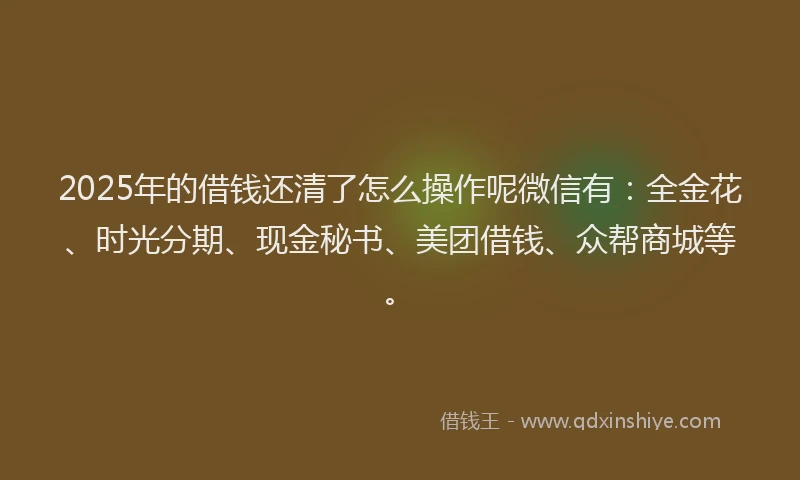 2025年的借钱还清了怎么操作呢微信有：全金花、时光分期、现金秘书、美团借钱、众帮商城等。