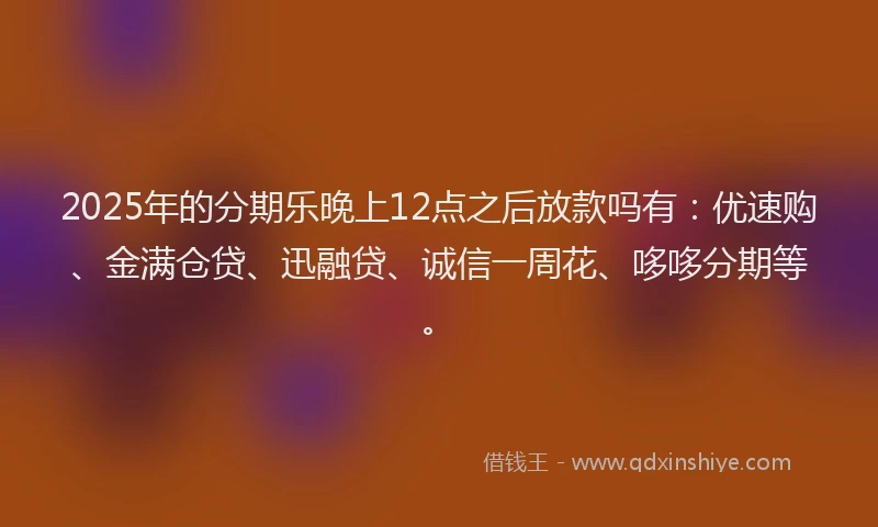 2025年的分期乐晚上12点之后放款吗有：优速购、金满仓贷、迅融贷、诚信一周花、哆哆分期等。