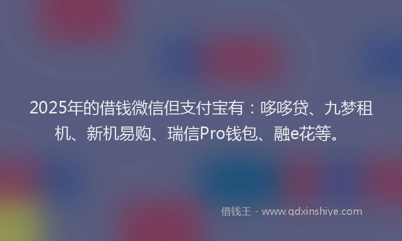 2025年的借钱微信但支付宝有：哆哆贷、九梦租机、新机易购、瑞信Pro钱包、融e花等。