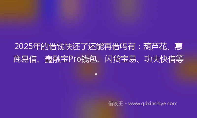2025年的借钱快还了还能再借吗有：葫芦花、惠商易借、鑫融宝Pro钱包、闪贷宝易、功夫快借等。