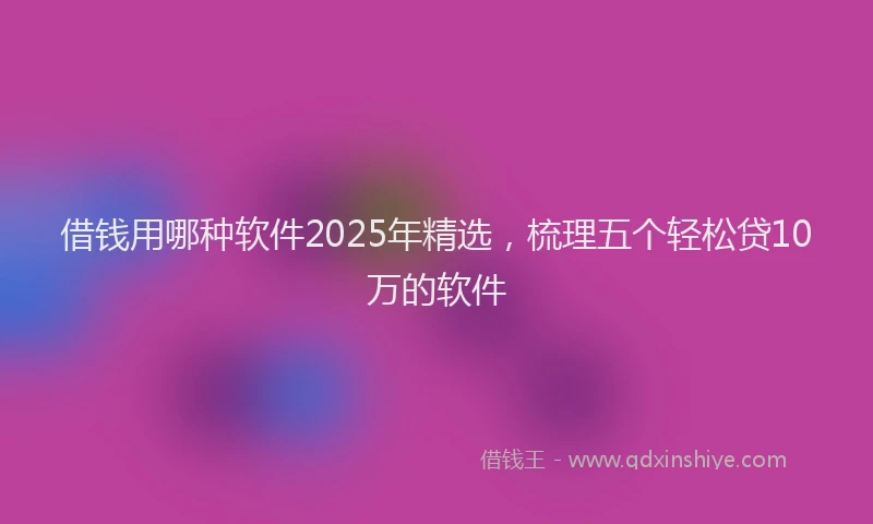 借钱用哪种软件2025年精选，梳理五个轻松贷10万的软件