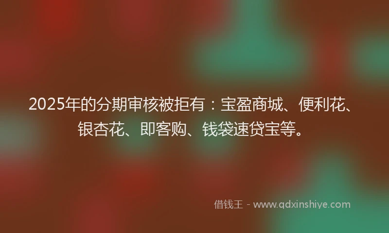 2025年的分期审核被拒有：宝盈商城、便利花、银杏花、即客购、钱袋速贷宝等。