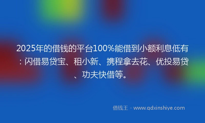 2025年的借钱的平台100%能借到小额利息低有：闪借易贷宝、租小新、携程拿去花、优投易贷、功夫快借等。