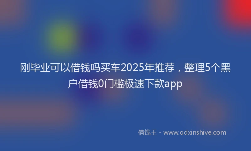 刚毕业可以借钱吗买车2025年推荐，整理5个黑户借钱0门槛极速下款app