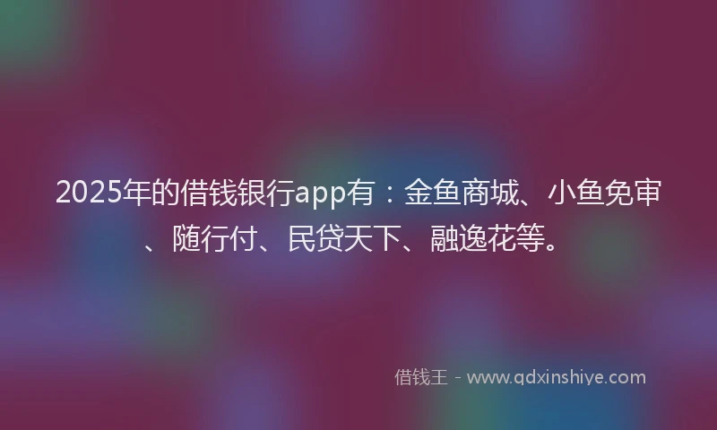 2025年的借钱银行app有：金鱼商城、小鱼免审、随行付、民贷天下、融逸花等。