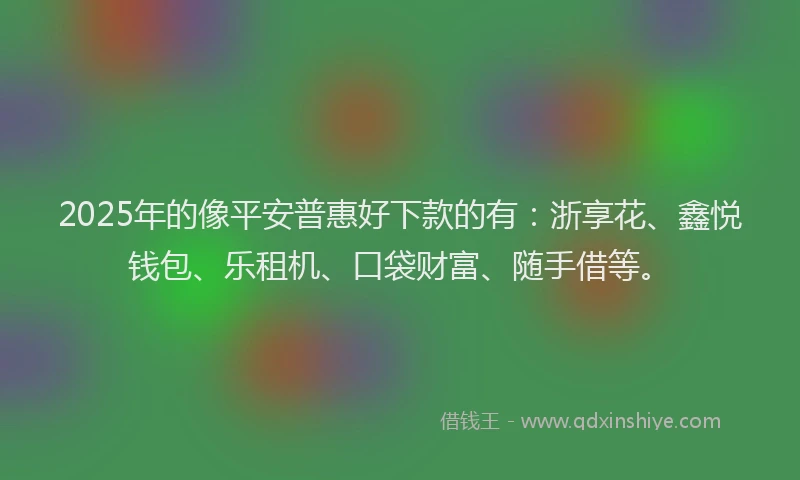 2025年的像平安普惠好下款的有：浙享花、鑫悦钱包、乐租机、口袋财富、随手借等。