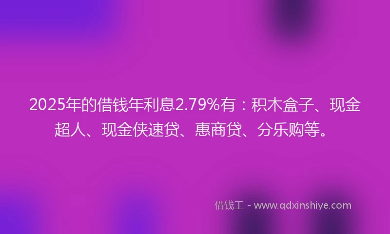 2025年的借钱年利息2.79%有：积木盒子、现金超人、现金侠速贷、惠商贷、分乐购等。