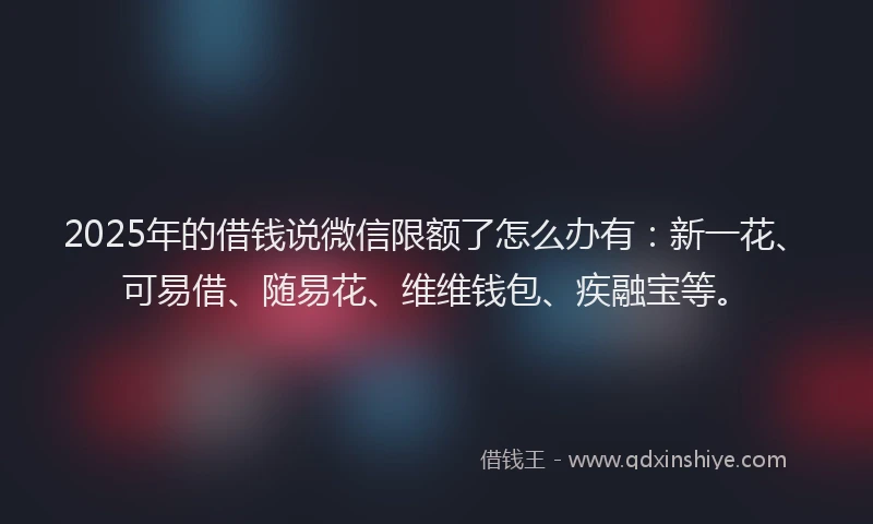 2025年的借钱说微信限额了怎么办有：新一花、可易借、随易花、维维钱包、疾融宝等。