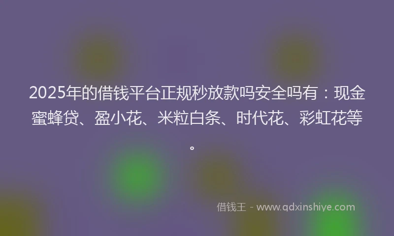 2025年的借钱平台正规秒放款吗安全吗有：现金蜜蜂贷、盈小花、米粒白条、时代花、彩虹花等。