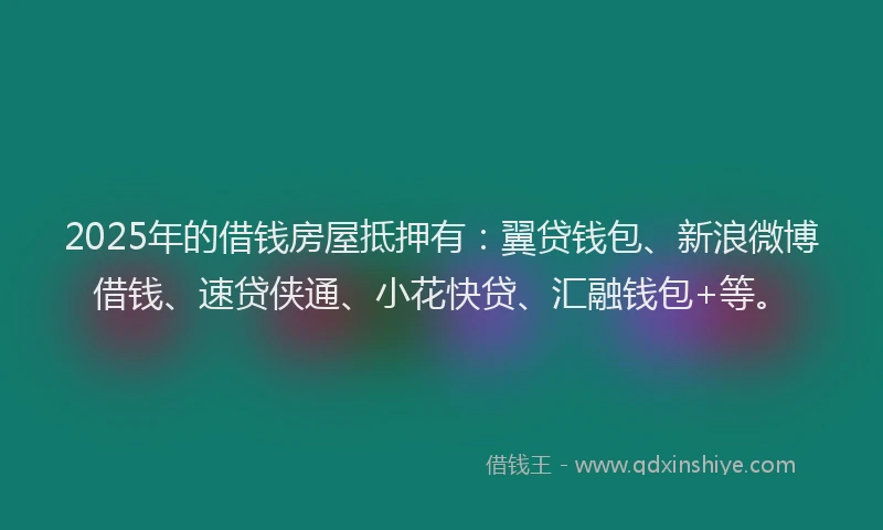 2025年的借钱房屋抵押有：翼贷钱包、新浪微博借钱、速贷侠通、小花快贷、汇融钱包+等。