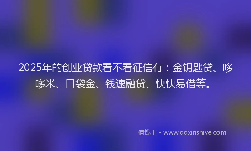 2025年的创业贷款看不看征信有：金钥匙贷、哆哆米、口袋金、钱速融贷、快快易借等。