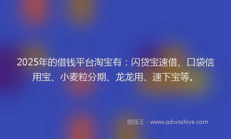 2025年的借钱平台淘宝有：闪贷宝速借、口袋信用宝、小麦粒分期、龙龙用、速下宝等。