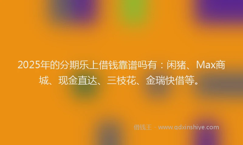 2025年的分期乐上借钱靠谱吗有：闲猪、Max商城、现金直达、三枝花、金瑞快借等。